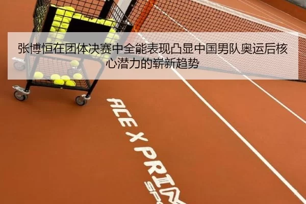 张博恒在团体决赛中全能表现凸显中国男队奥运后核心潜力的崭新趋势